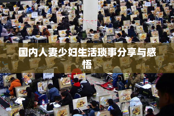 国内人妻少妇生活琐事分享与感悟