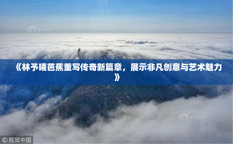 《林予曦芭蕉重写传奇新篇章，展示非凡创意与艺术魅力》
