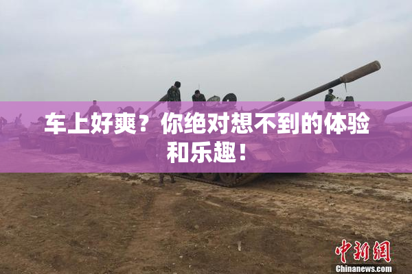 车上好爽？你绝对想不到的体验和乐趣！