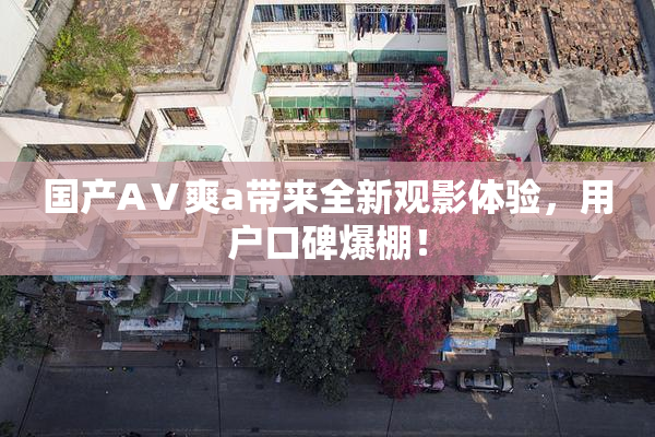 国产AⅤ爽a带来全新观影体验，用户口碑爆棚！