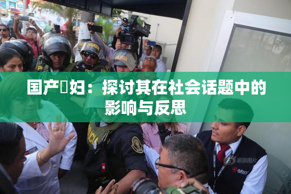 国产婬妇：探讨其在社会话题中的影响与反思