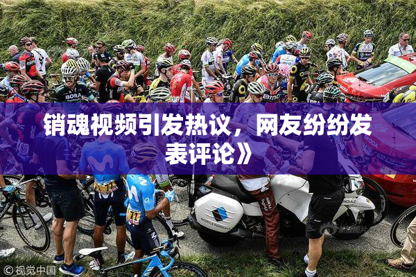 销魂视频引发热议，网友纷纷发表评论》