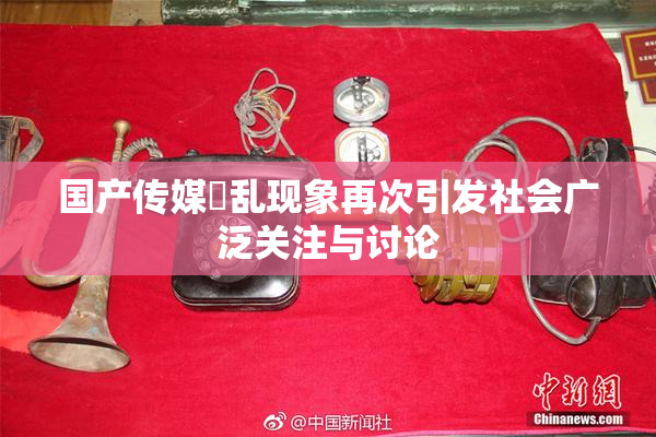 国产传媒婬乱现象再次引发社会广泛关注与讨论