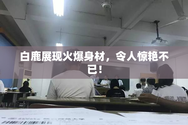 白鹿展现火爆身材，令人惊艳不已！