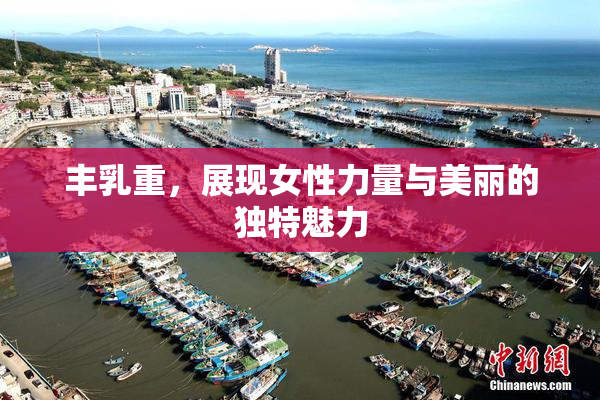 丰乳重，展现女性力量与美丽的独特魅力