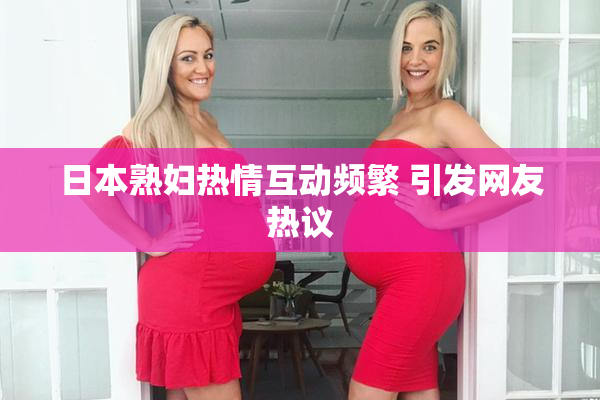 日本熟妇热情互动频繁 引发网友热议