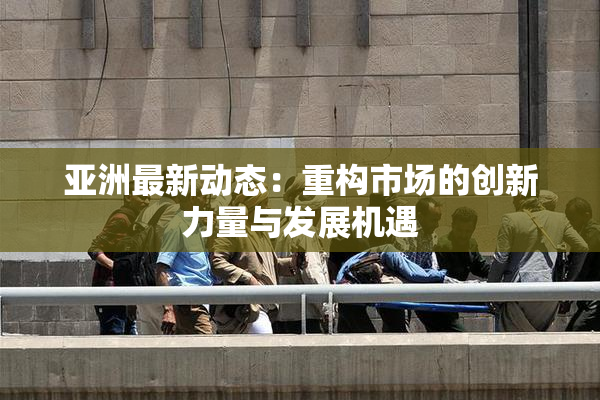 亚洲最新动态：重构市场的创新力量与发展机遇