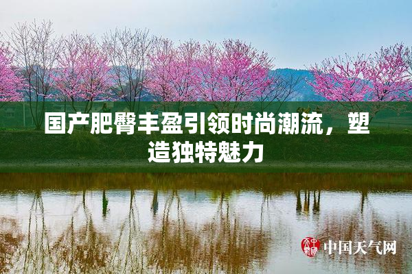 国产肥臀丰盈引领时尚潮流，塑造独特魅力