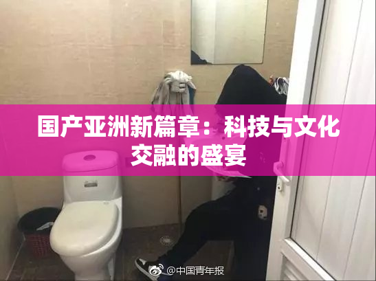国产亚洲新篇章：科技与文化交融的盛宴