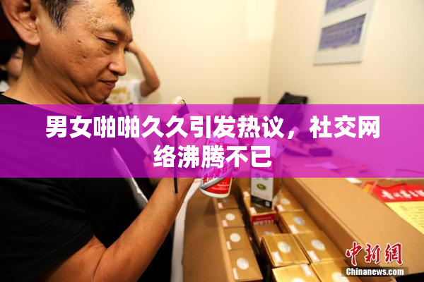 男女啪啪久久引发热议，社交网络沸腾不已