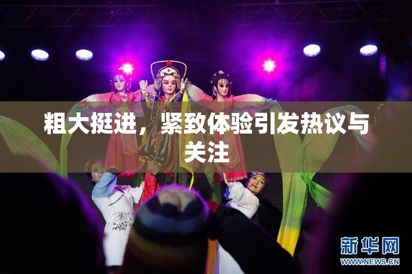 粗大挺进，紧致体验引发热议与关注