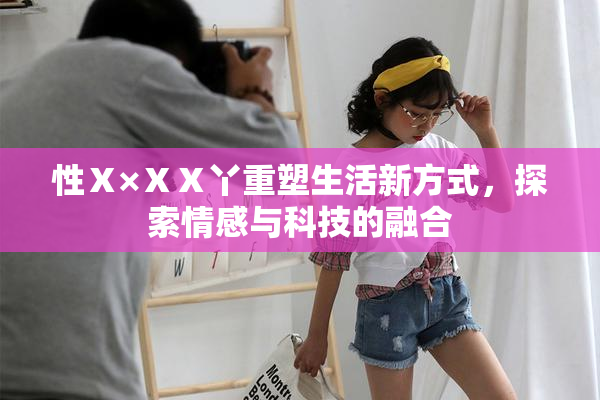 性Ⅹ×ⅩⅩ丫重塑生活新方式，探索情感与科技的融合