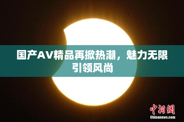 国产AV精品再掀热潮，魅力无限引领风尚