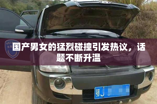 国产男女的猛烈碰撞引发热议，话题不断升温