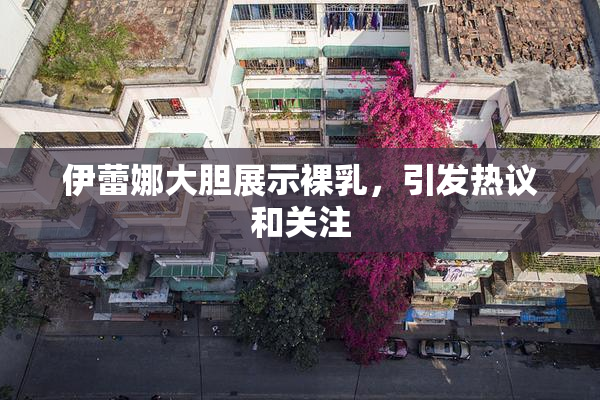 伊蕾娜大胆展示裸乳，引发热议和关注