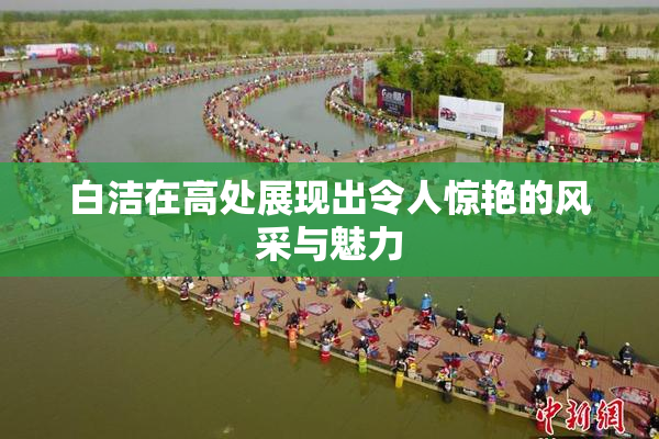 白洁在高处展现出令人惊艳的风采与魅力