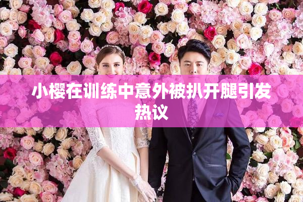 小樱在训练中意外被扒开腿引发热议