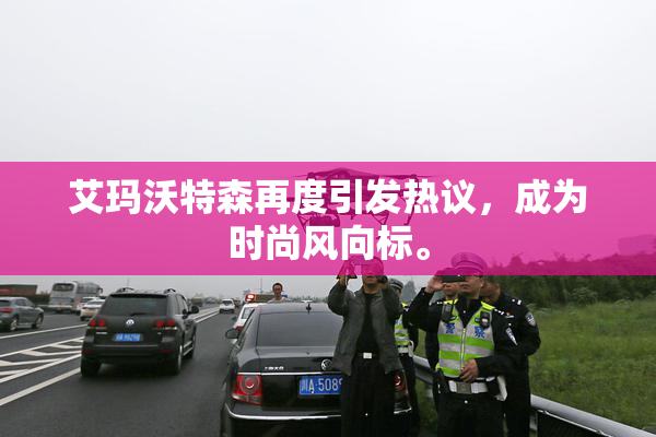 艾玛沃特森再度引发热议，成为时尚风向标。