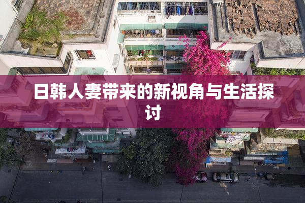 日韩人妻带来的新视角与生活探讨