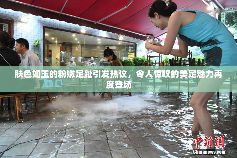 肤色如玉的粉嫩足趾引发热议，令人惊叹的美足魅力再度登场