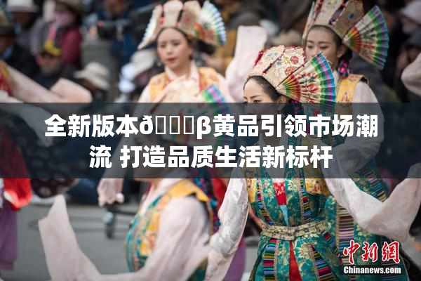 全新版本🔞β黄品引领市场潮流 打造品质生活新标杆