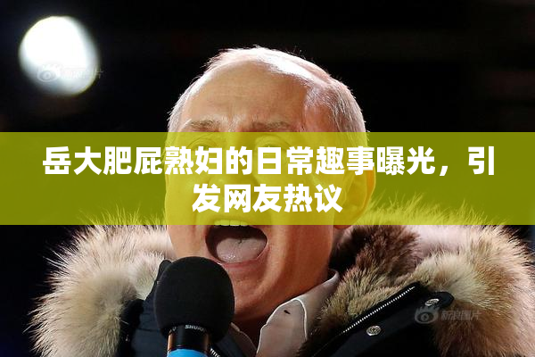 岳大肥屁熟妇的日常趣事曝光，引发网友热议