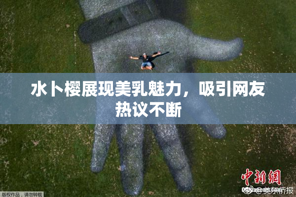 水卜樱展现美乳魅力，吸引网友热议不断