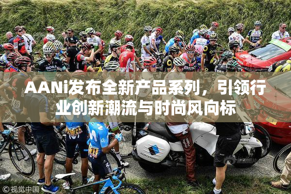 AANi发布全新产品系列，引领行业创新潮流与时尚风向标