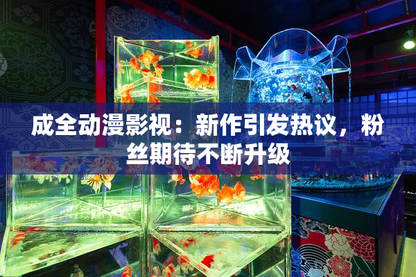 成全动漫影视：新作引发热议，粉丝期待不断升级