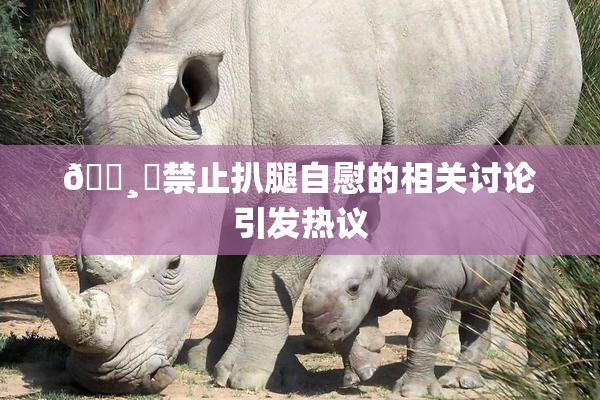 🌸‌禁止扒腿自慰的相关讨论引发热议