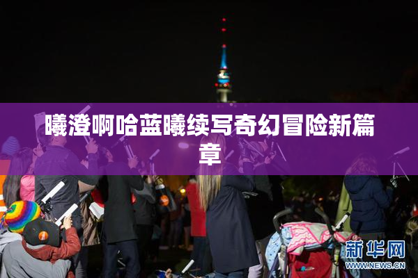曦澄啊哈蓝曦续写奇幻冒险新篇章