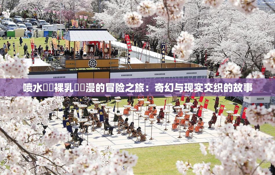 喷水❌‌裸乳❌‌漫的冒险之旅：奇幻与现实交织的故事