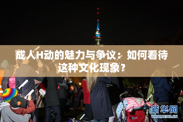 成人H动的魅力与争议：如何看待这种文化现象？