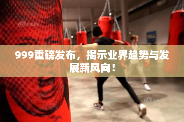 999重磅发布，揭示业界趋势与发展新风向！
