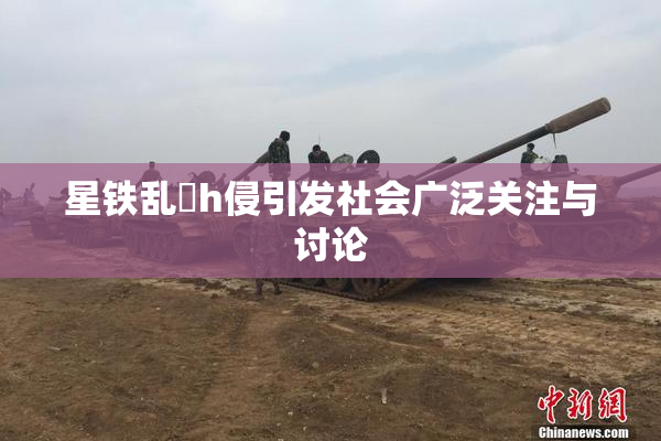 星铁乱婬h侵引发社会广泛关注与讨论
