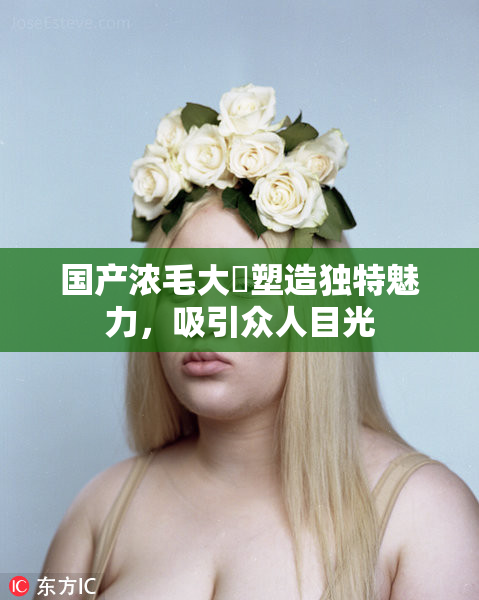 国产浓毛大泬塑造独特魅力，吸引众人目光