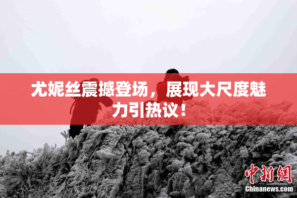 尤妮丝震撼登场，展现大尺度魅力引热议！