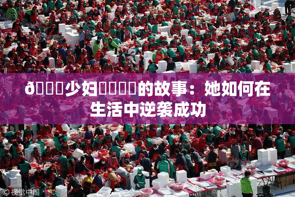 🔞少妇❌‌❌‌的故事：她如何在生活中逆袭成功