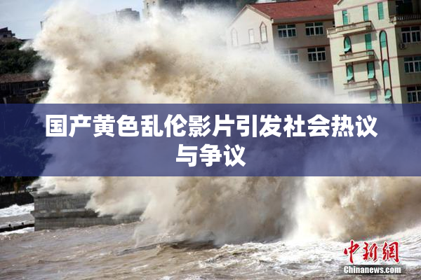 国产黄色乱伦影片引发社会热议与争议