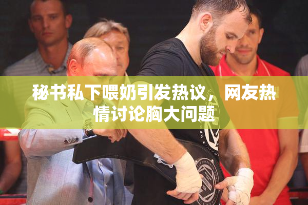 秘书私下喂奶引发热议，网友热情讨论胸大问题