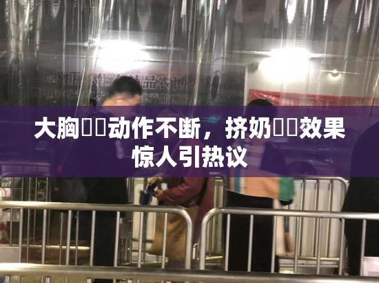 大胸❌‌动作不断，挤奶❌‌效果惊人引热议
