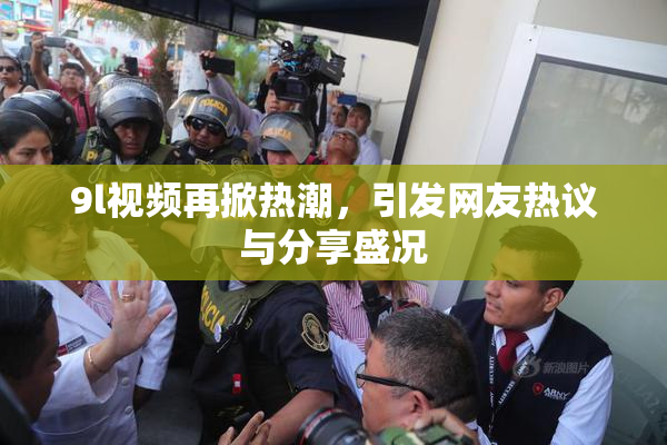 9l视频再掀热潮，引发网友热议与分享盛况