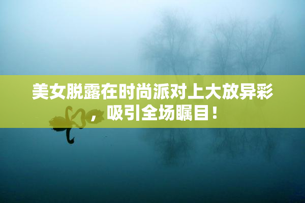 美女脱露在时尚派对上大放异彩，吸引全场瞩目！