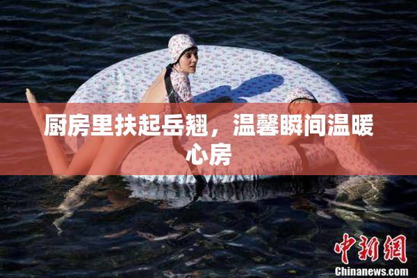 厨房里扶起岳翘，温馨瞬间温暖心房