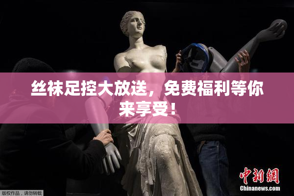 丝袜足控大放送，免费福利等你来享受！