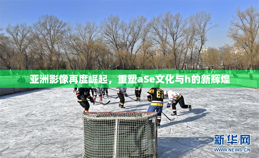 亚洲影像再度崛起，重塑aSe文化与h的新辉煌