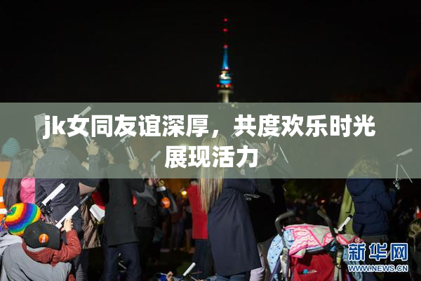jk女同友谊深厚，共度欢乐时光展现活力