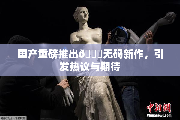 国产重磅推出🔞无码新作，引发热议与期待