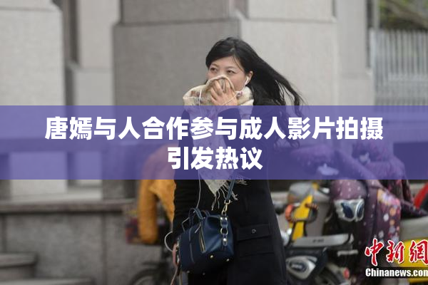 唐嫣与人合作参与成人影片拍摄引发热议