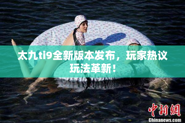太九ti9全新版本发布，玩家热议玩法革新！